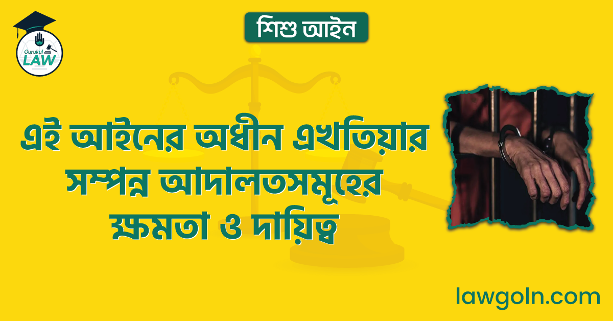 এই আইনের অধীন এখতিয়ার সম্পন্ন আদালতসমূহের ক্ষমতা ও দায়িত্ব | শিশু আইন